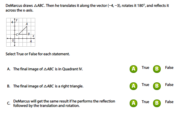 DeMarcus draws AABC. Then he translates it along the vector (-4, -3), rotates it 180°, and reflects it
across the x-axis.
4-
A
Fe
Select True or False for each statement.
A. The final image of AABC is in Quadrant IV.
A True
(В False
A
B
B. The final image of AABC is a right triangle.
True
False
DeMarcus will get the same result if he performs the reflection
A True
B)
False
C.
followed by the translation and rotation.
