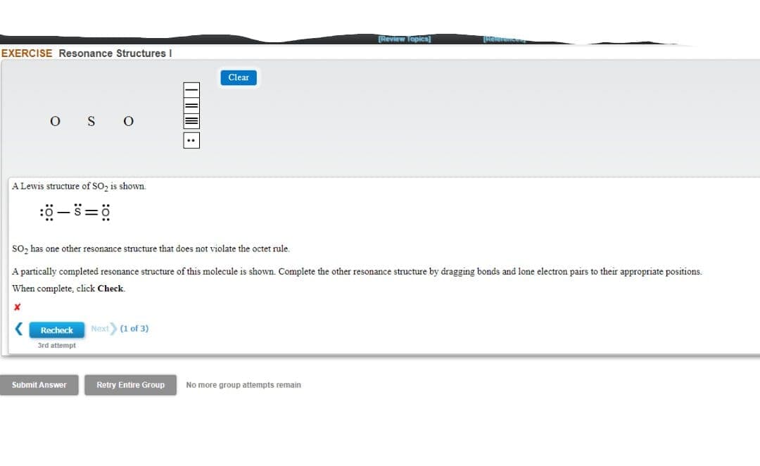Review Topics]
EXERCISE Resonance Structures I
Clear
O S O
A Lewis structure of SO, is shown.
ö-s=ö
SO, has one other resonance structure that does not violate the octet rule.
A partically completed resonance structure of this molecule is shown. Complete the other resonance structure by dragging bonds and lone electron pairs to their appropriate positions.
When complete, click Check.
Recheck
Next (1 of 3)
3rd attempt
Submit Answer
Retry Entire Group
No more group attempts remain
