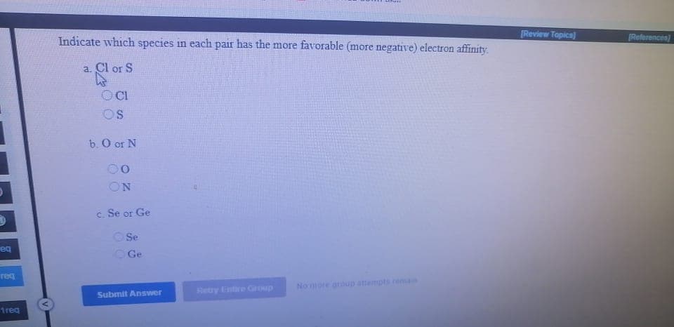 Indicate which species in each pair has the more favorable (more negative) electron affinity.
Review Topica)
[References)
а. Cl or S
OCI
OS
b. O or N
00
ON
c. Se or Ge
O Se
eg
OGe
req
Nomore oroup attempts reman
Retry Entire Group
Submit Answer
1req
