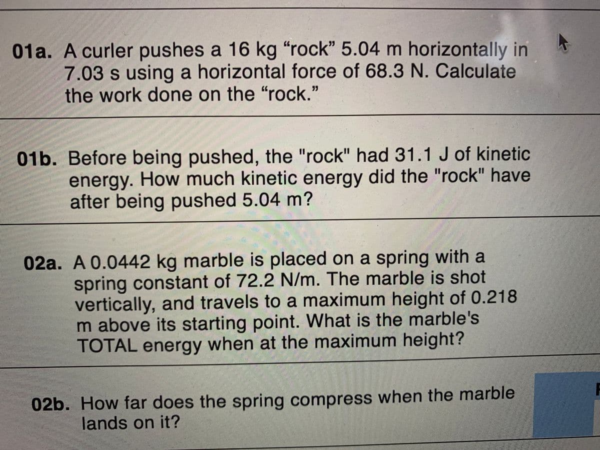 01a. A curler pushes a 16 kg "rock" 5.04 m horizontally
7.03 s using a horizontal force of 68.3 N. Calculate
the work done on the "rock."
01b. Before being pushed, the "rock" had 31.1 J of kinetic
energy. How much kinetic energy did the "rock" have
after being pushed 5.04 m?
%3D
%3D
02a. A 0.0442 kg marble is placed on a spring with a
spring constant of 72.2 N/m. The marble is shot
vertically, and travels to a maximum height of 0.218
m above its starting point. What is the marble's
TOTAL energy when at the maximum height?
F
02b. How far does the spring compress when the marble
lands on it?
