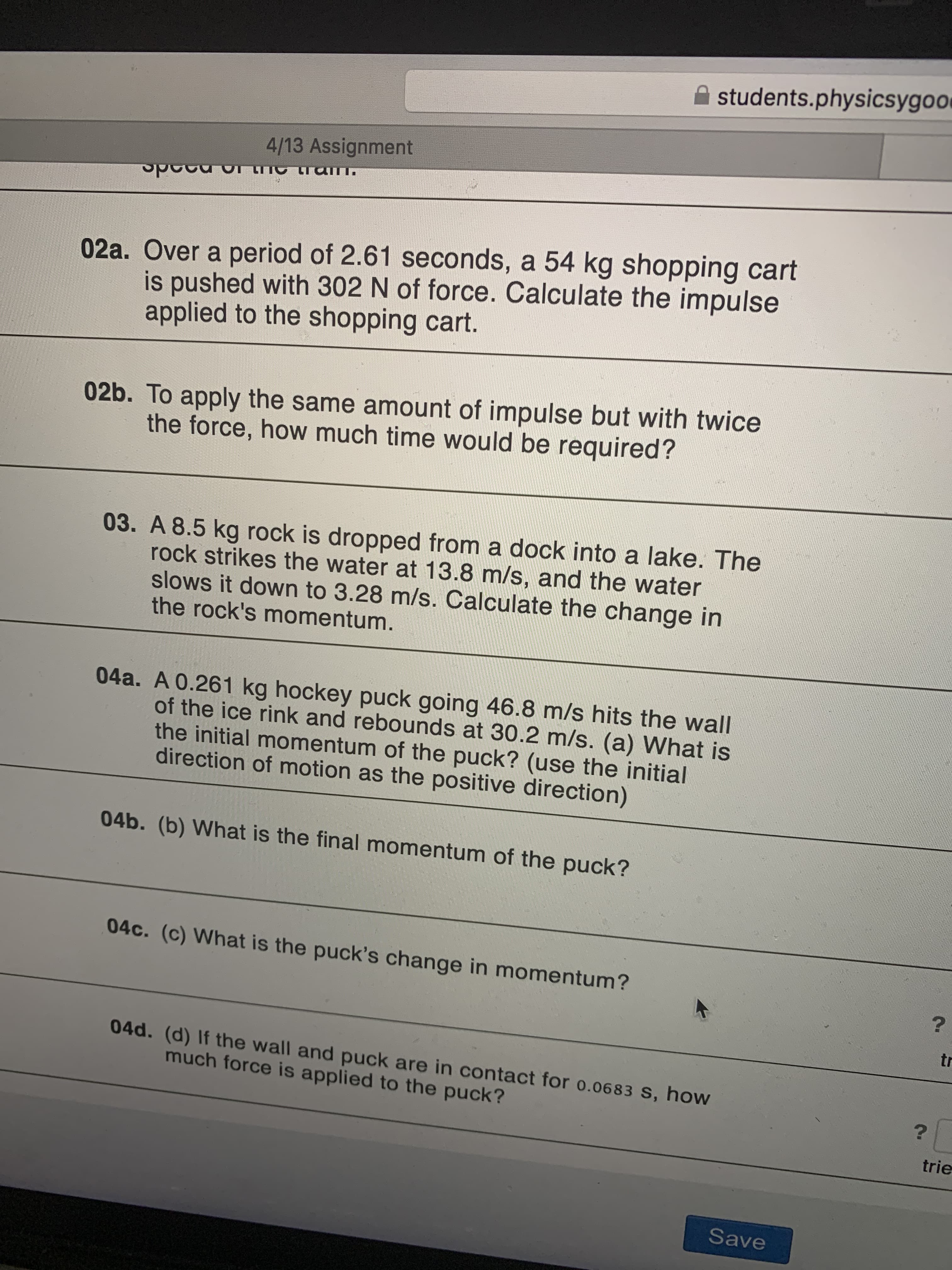 02a. Over a period of 2.61 seconds, a 54 kg shopping cart
is pushed with 302 N of force. Calculate the impulse
applied to the shopping cart.
02b. To apply the same amount of impulse but with twice
the force, how much time would be required?
