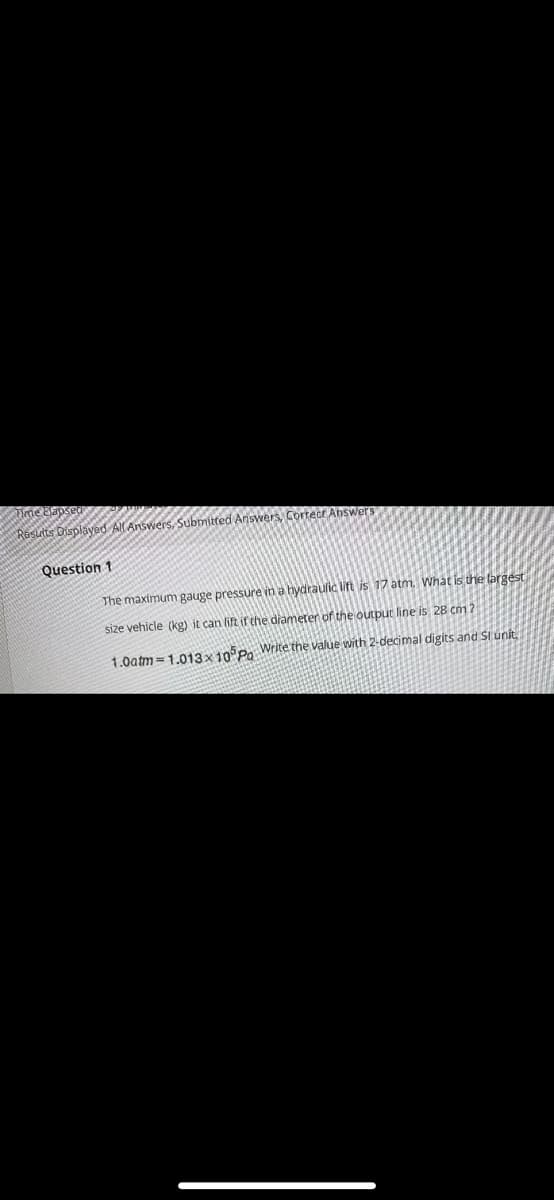 suts Displayed AlAnswers, Submitted Ansvwers, Cortect Answers
Question 1
The maximum gauge pressure in a hydraulic lit is 17 atm. What is the largest
size vehicle (kg) it can lift if the diameter of the output line is 28 cm
1.0atm =1.013x10 Po Write the value with 2-decimal digits and SI unit,
