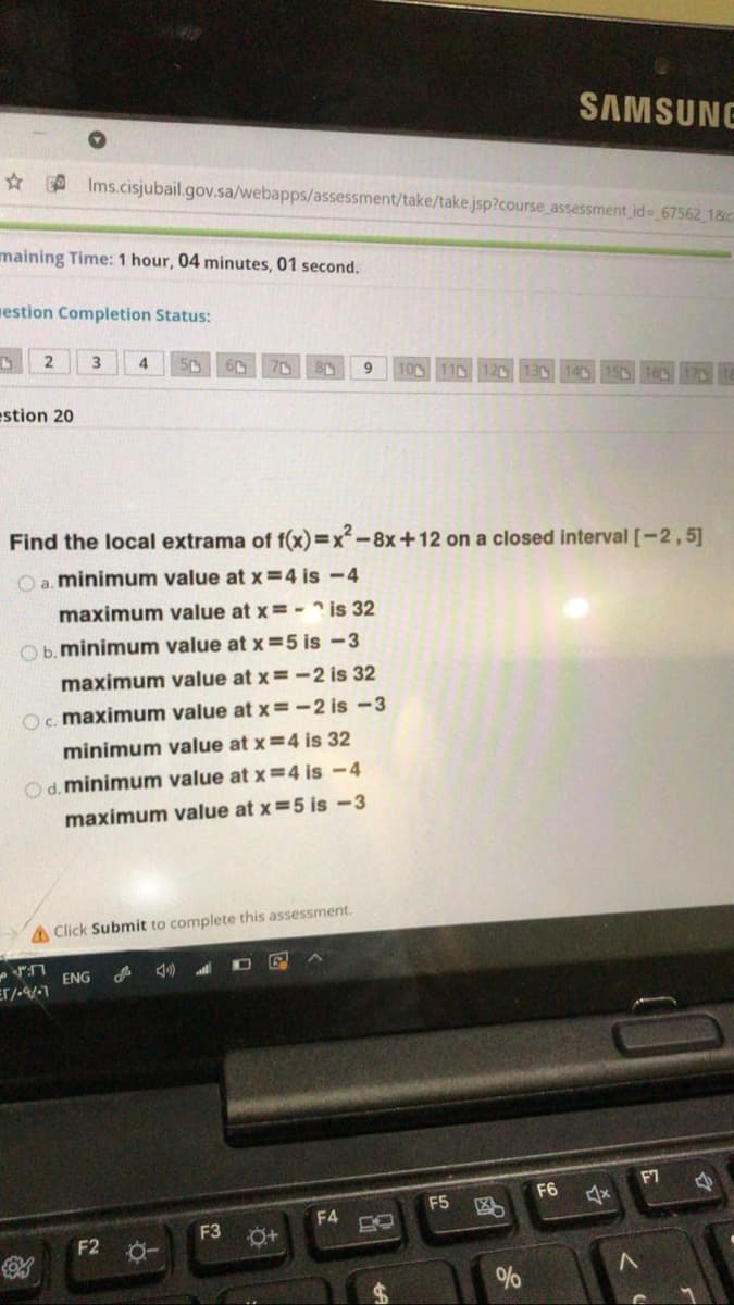 SAMSUNE
A Ims.cisjubail.gov.sa/webapps/assessment/take/take.jsp?course_assessment id- 67562 18c
maining Time: 1 hour, 04 minutes, 01 second.
mestion Completion Status:
3
4
9
10 110 12D
estion 20
Find the local extrama of f(x)=x²-8x+12 on a closed interval [-2,5]
O a. minimum value at x =4 is -4
maximum value at x =- ? is 32
Ob.minimum value at x =5 is -3
maximum value at x=-2 is 32
Oc. maximum value at x=-2 is -3
minimum value at x =4 is 32
Od. minimum value at x =4 is -4
maximum value at x =5 is -3
AClick Submit to complete this assessment.
ENG
F7
F6
F5
F4
F3 0+
F2 0-
%

