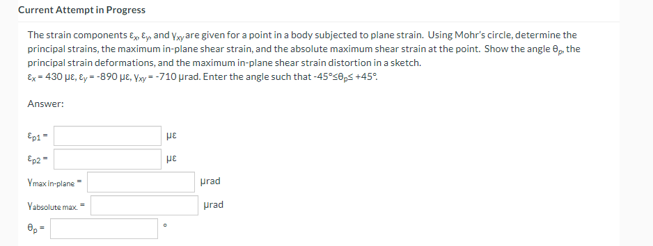 Current Attempt in Progress
The strain components Ex, Ey, and yxyare given for a point in a body subjected to plane strain. Using Mohr's circle, determine the
principal strains, the maximum in-plane shear strain, and the absolute maximum shear strain at the point. Show the angle 0, the
principal strain deformations, and the maximum in-plane shear strain distortion in a sketch.
Ex = 430 µɛ, ɛy = -890 µɛ, Yxy = -710 prad. Enter the angle such that -45°s0,5 +45°.
Answer:
Ep1 =
Ep2 =
με
Ymax in-plane =
prad
Vabsolute max
prad
e, =
