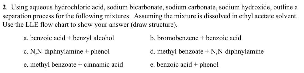 2. Using aqueous hydrochloric acid, sodium bicarbonate, sodium carbonate, sodium hydroxide, outline a
separation process for the following mixtures. Assuming the mixture is dissolved in ethyl acetate solvent.
Use the LLE flow chart to show your answer (draw structure).
a. benzoic acid + benzyl alcohol
c. N,N-diphnylamine + phenol
e. methyl benzoate + cinnamic acid
b. bromobenzene + benzoic acid
d. methyl benzoate + N,N-diphnylamine
e. benzoic acid + phenol