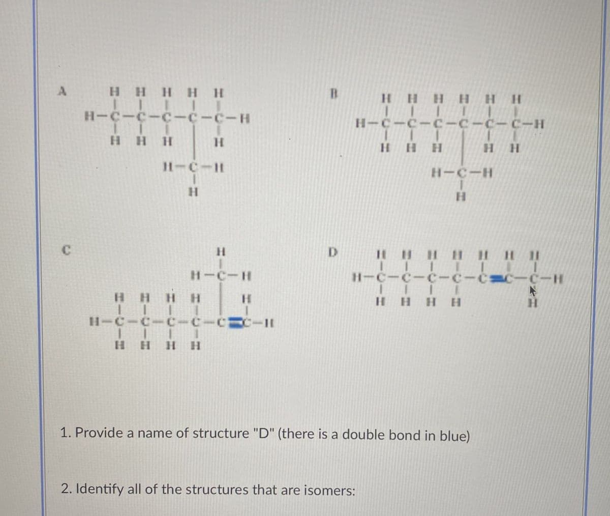 A
C
HHHHH
H-C-C-C-C-C-H
HHH
H
H-C-H
H
H
H-C-H
H
HH H H
H-C-C-C-C
HHHH
B
D
HH H H H H
H-C-C-c-c-c-C-H
HHH
H H
H-C-H
H
HHHHHHHI
H-C-C-C-C-CC-C-H
HHHH
1. Provide a name of structure "D" (there is a double bond in blue)
2. Identify all of the structures that are isomers:
H