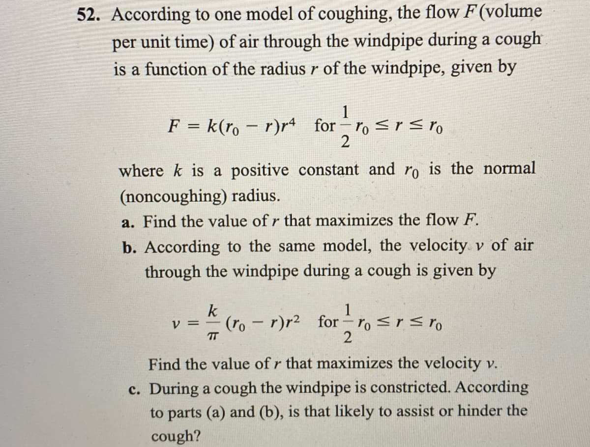 52. According to one model of coughing, the flow F (volume
per unit time) of air through the windpipe during a cough
is a function of the radius r of the windpipe, given by
1
F = k(ro – r)r4 for ro <r< ro
%3D
where k is a positive constant and ro is the normal
(noncoughing) radius.
a. Find the value of r that maximizes the flow F.
b. According to the same model, the velocity v of air
through the windpipe during a cough is given by
1
k
(ro - r)r2 for ro <r<ro
V =
TT
2
Find the value of r that maximizes the velocity v.
c. During a cough the windpipe is constricted. According
to parts (a) and (b), is that likely to assist or hinder the
cough?
