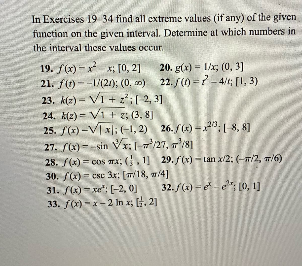 In Exercises 19-34 find all extreme values (if any) of the given
function on the given interval. Determine at which numbers in
the interval these values occur.
19. f(x) = x - x; [0, 2]
21. f(t) = -1/(21); (0, 0) 22. f(1) =ť - 4/t; [1, 3)
20. g(x) = 1/x; (0, 3]
23. k(z) = V1 + z; [-2, 3]
24. k(2) = V1 + z; (3, 8]
25. f(x) =V| x|;(-1, 2) 26. f(x) =x; (-8, 8]
27. f(x) = -sin Vx; [-x'/27, 7³/8]
28. f(x) = cos Tx; (, 1] 29.ƒ(x) = tan x/2; (-7/2, 7/6)
30. f(x) = csc 3x; [7/18, 7/4]
31. f(x)= xe*; [-2, 0]
33. f(x) =x- 2 In x; , 2]
%3D
TT
%3D
%3D
32. f (x) = e* – e*, [0, 1]
