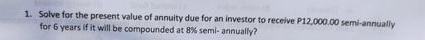 1. Solve for the present value of annuity due for an investor to receive P12,000.00 semi-annually
for 6 years if it will be compounded at 8% semi- annually?
