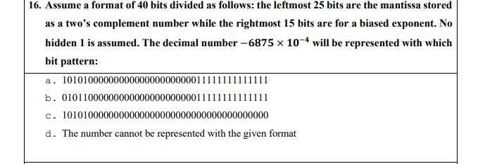 16. Assume a format of 40 bits divided as follows: the leftmost 25 bits are the mantissa stored
as a two's complement number while the rightmost 15 bits are for a biased exponent. No
hidden 1 is assumed. The decimal number -6875 × 10-4 will be represented with which
bit pattern:
a. 1010100000000000000000000011111111111111
b. 0101100000000000000000000011111111111111
c. 1010100000000000000000000000000000000000
d. The number cannot be represented with the given format
