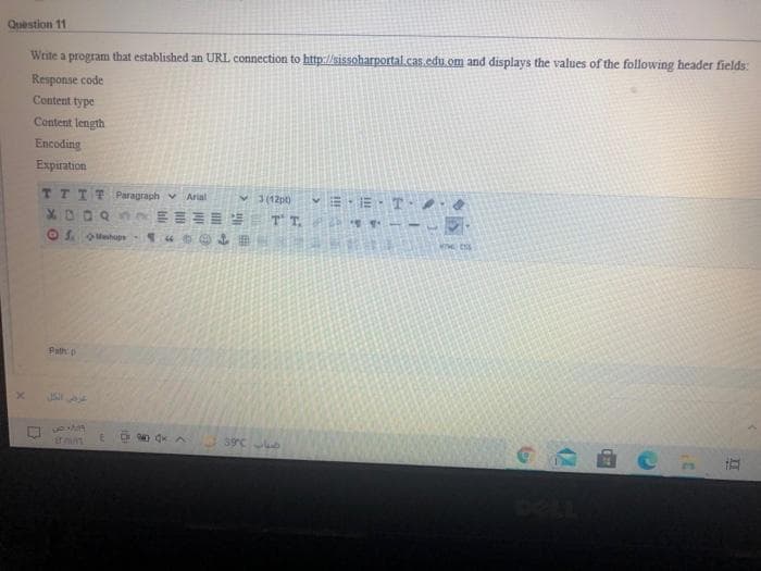 Question 11
Write a program that established an URL connection to http://sissoharportal.cas.edu.om and displays the values of the following header fields:
Response code
Content type
Content length
Encoding
Expiration
TTTTParagraph v Arial
X0000 E TT.
V3(12pt)
Path p
39°C
