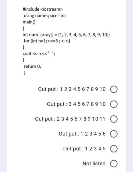 #include <iostream>
using namespace std;
main()
{
int num array[] = (1, 2, 3, 4, 5, 6, 7, 8, 9, 10};
for (int n-1; n<-5;++n)
{
cout <« n<< * ";
}
return 0;
Out put : 1 23 4 567 89 10 O
Out put : 3 4 56789 10 O
Out put : 2 3 45 67 89 10 11 O
Out put : 1 2 3 456
Out put : 1 2 345
Not listed O
