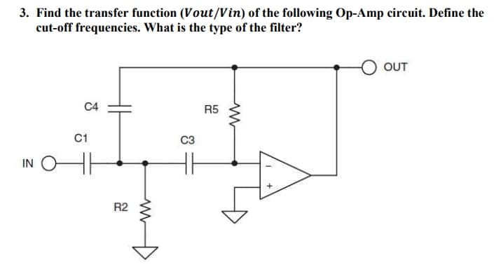 3. Find the transfer function (Vout/Vin) of the following Op-Amp circuit. Define the
cut-off frequencies. What is the type of the filter?
IN
C4
C1
R2
C3
R5
www
OUT