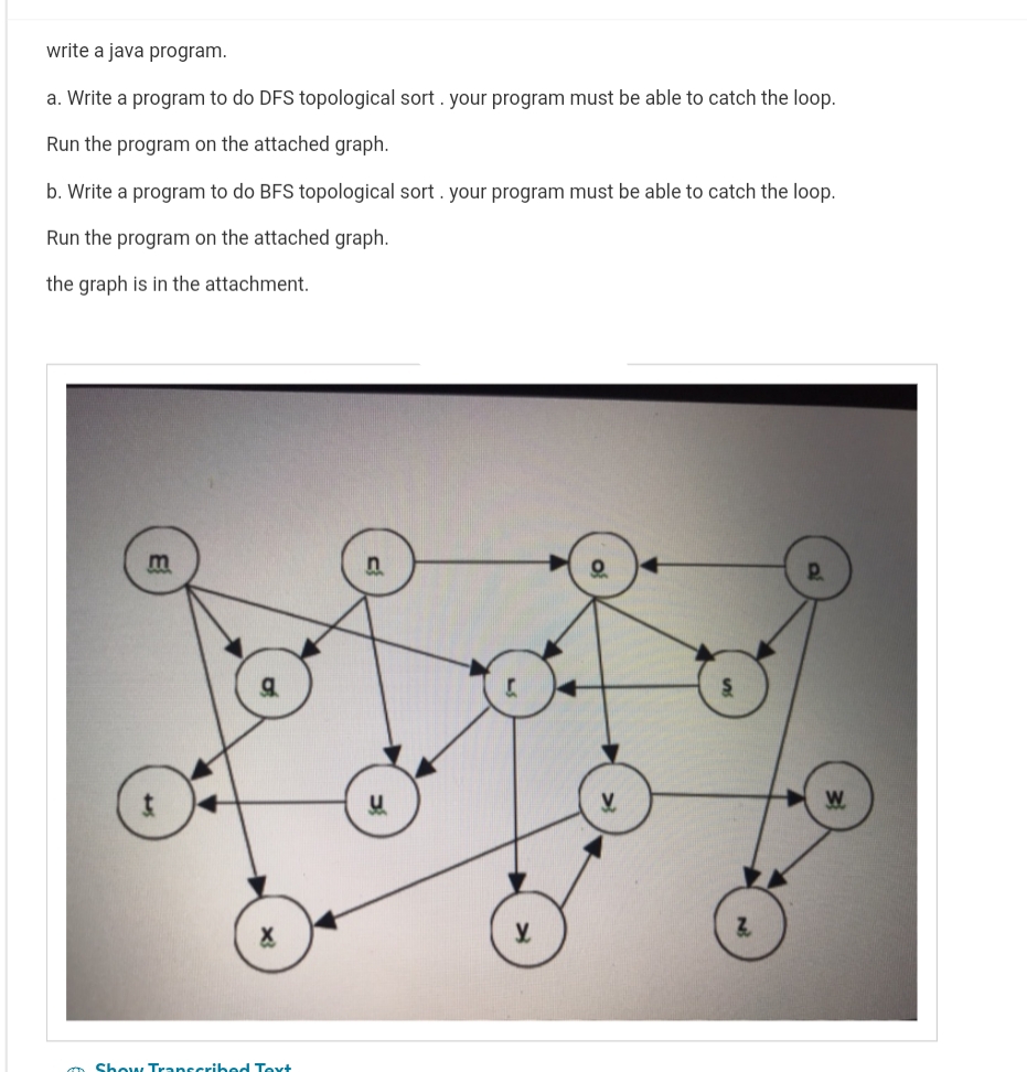 write a java program.
a. Write a program to do DFS topological sort. your program must be able to catch the loop.
Run the program on the attached graph.
b. Write a program to do BFS topological sort. your program must be able to catch the loop.
Run the program on the attached graph.
the graph is in the attachment.
m
Show Transcribed Text
Z
P..