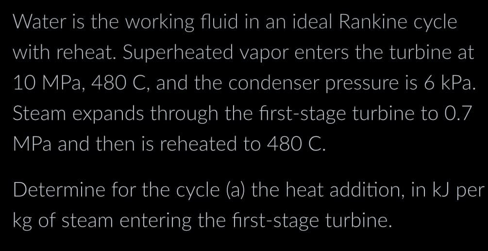 Water is the working fluid in an ideal Rankine cycle
with reheat. Superheated vapor enters the turbine at
10 MPa, 480 C, and the condenser pressure is 6 kPa.
Steam expands through the first-stage turbine to 0.7
MPa and then is reheated to 480 C.
Determine for the cycle (a) the heat addition, in kJ per
kg of steam entering the first-stage turbine.