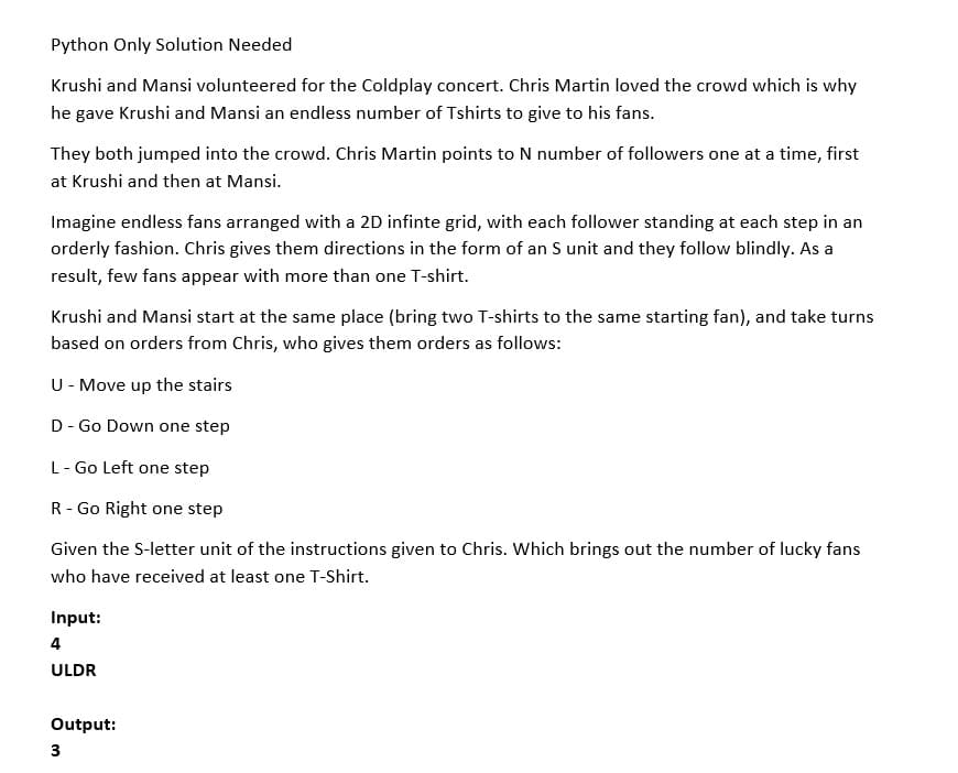Python Only Solution Needed
Krushi and Mansi volunteered for the Coldplay concert. Chris Martin loved the crowd which is why
he gave Krushi and Mansi an endless number of Tshirts to give to his fans.
They both jumped into the crowd. Chris Martin points to N number of followers one at a time, first
at Krushi and then at Mansi.
Imagine endless fans arranged with a 2D infinte grid, with each follower standing at each step in an
orderly fashion. Chris gives them directions in the form of an S unit and they follow blindly. As a
result, few fans appear with more than one T-shirt.
Krushi and Mansi start at the same place (bring two T-shirts to the same starting fan), and take turns
based on orders from Chris, who gives them orders as follows:
U- Move up the stairs
D- Go Down one step
L- Go Left one step
R- Go Right one step
Given the S-letter unit of the instructions given to Chris. Which brings out the number of lucky fans
who have received at least one T-Shirt.
Input:
4
ULDR
Output:
3
