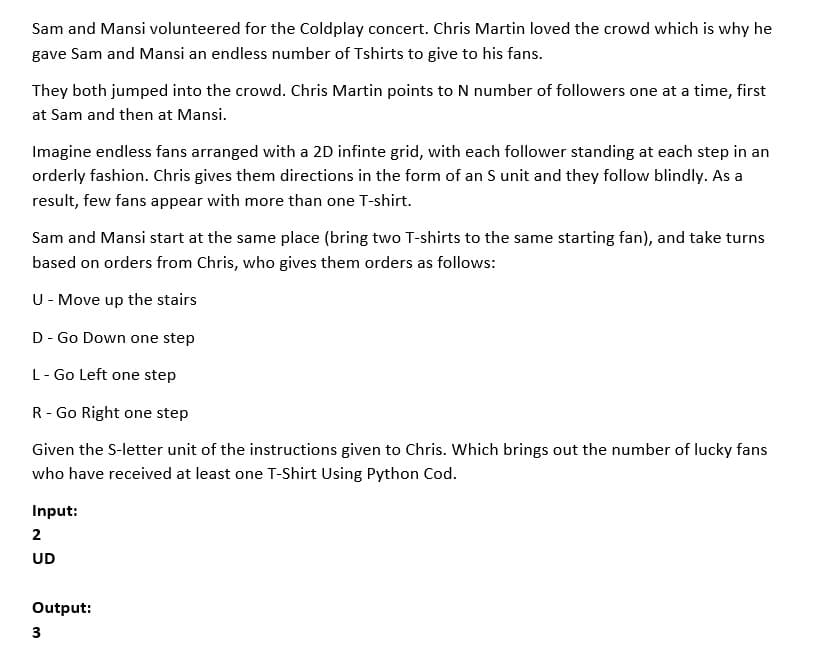 Sam and Mansi volunteered for the Coldplay concert. Chris Martin loved the crowd which is why he
gave Sam and Mansi an endless number of Tshirts to give to his fans.
They both jumped into the crowd. Chris Martin points to N number of followers one at a time, first
at Sam and then at Mansi.
Imagine endless fans arranged with a 2D infinte grid, with each follower standing at each step in an
orderly fashion. Chris gives them directions in the form of an S unit and they follow blindly. As a
result, few fans appear with more than one T-shirt.
Sam and Mansi start at the same place (bring two T-shirts to the same starting fan), and take turns
based on orders from Chris, who gives them orders as follows:
U- Move up the stairs
D - Go Down one step
L- Go Left one step
R - Go Right one step
Given the S-letter unit of the instructions given to Chris. Which brings out the number of lucky fans
who have received at least one T-Shirt Using Python Cod.
Input:
2
UD
Output:
3
