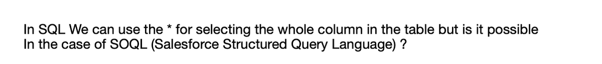 In SQL We can use the * for selecting the whole column in the table but is it possible
In the case of SOQL (Salesforce Structured Query Language) ?
