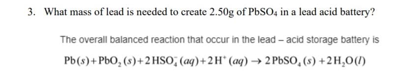 3. What mass of lead is needed to create 2.50g of PbSO4 in a lead acid battery?
The overall balanced reaction that occur in the lead - acid storage battery is
Pb(s)+PbO, (s)+2 HSO, (aq)+2H* (aq) → 2 PbSO, (s) +2H,0(I)
