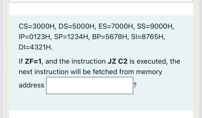 CS=3000H, DS=5000H, ES=7000H, SS=9000H,
IP=0123H, SP=1234H, BP=5678H, SI=8765H,
DI=4321H.
If ZF=1, and the instruction JZ c2 is executed, the
next instruction will be fetched from memory
address
