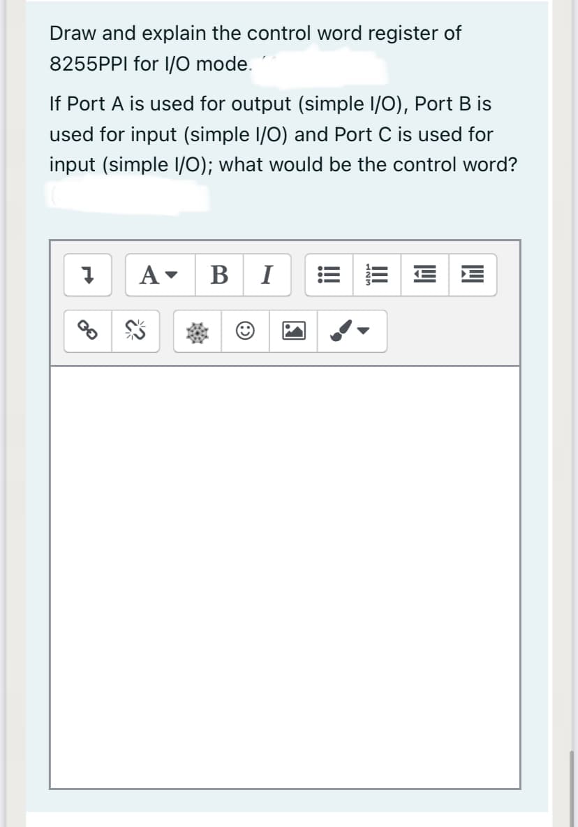 Draw and explain the control word register of
8255PPI for I/O mode.
If Port A is used for output (simple I/0), Port B is
used for input (simple I/0) and Port C is used for
input (simple l/O); what would be the control word?
A
B
!!
