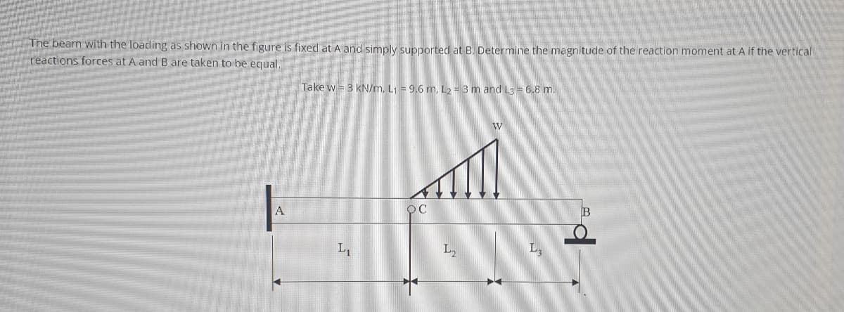 The beam with the loading as shown in the figure is fixed at A and simply supported at B. Determine the magnitude of the reaction moment at A if the vertical
reactions forces at A and B are taken to be equal.
Take w = 3 kN/m, L1 = 9.6 m, L2 = 3 m and L3 = 6.8 m.
L1
L,
