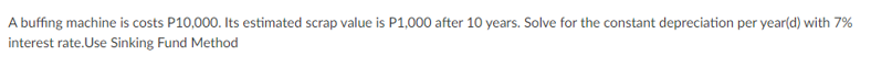 A buffing machine is costs P10,000. Its estimated scrap value is P1,000 after 10 years. Solve for the constant depreciation per year(d) with 7%
interest rate.Use Sinking Fund Method
