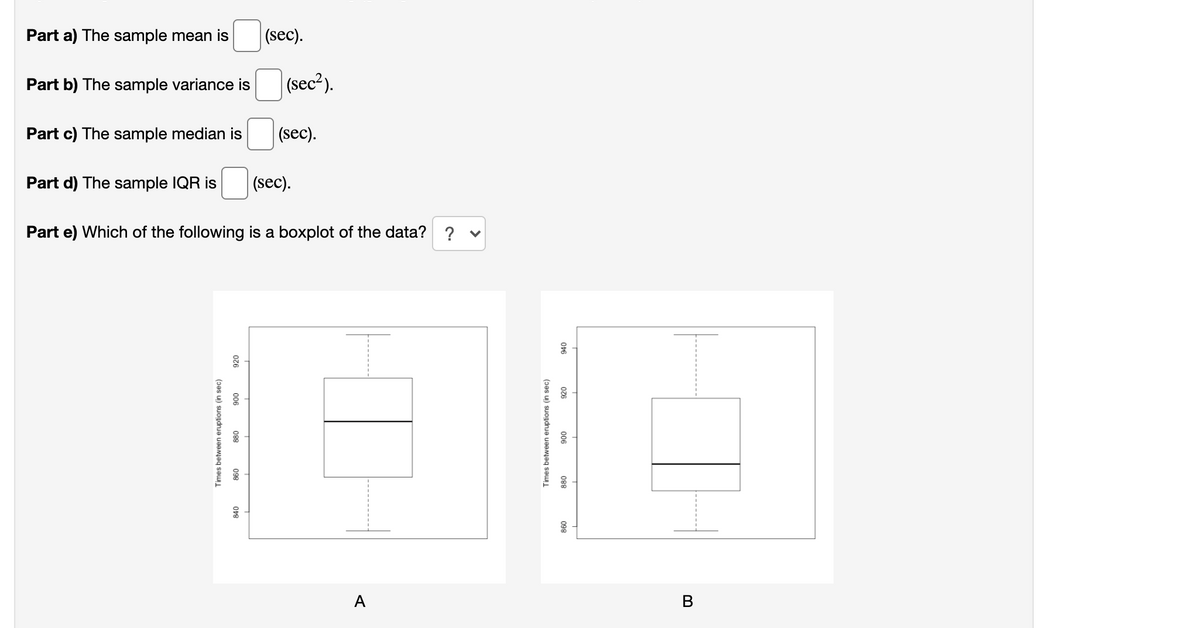 Part a) The sample mean is
(sec).
Part b) The sample variance is
(sec²).
Part c) The sample median is
(sec).
Part d) The sample IQR is
(sec).
Part e) Which of the following is a boxplot of the data? ? v
A
В
