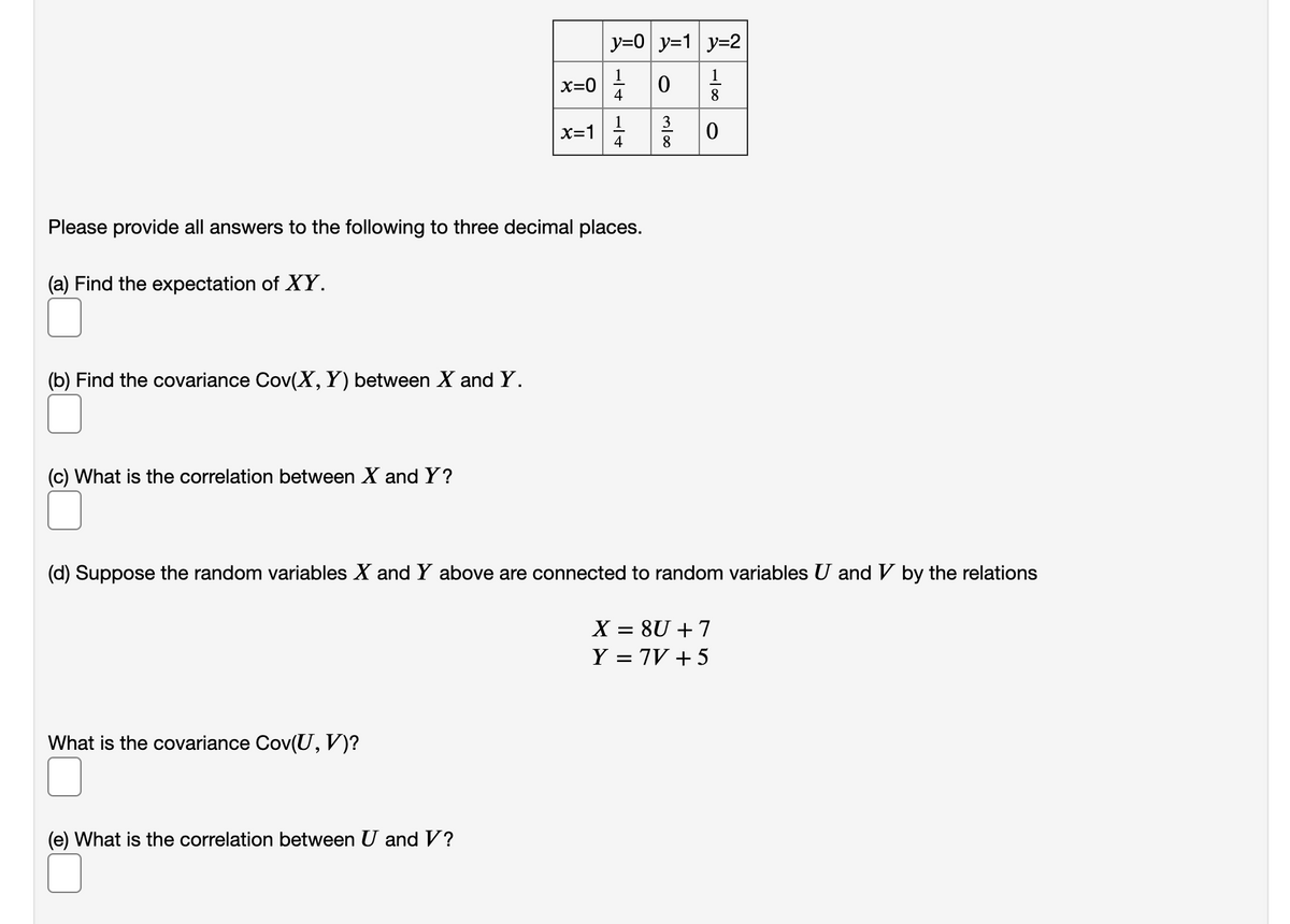 y=0 y=1 y=2
x=0
4
8
X=1
4
8
Please provide all answers to the following to three decimal places.
(a) Find the expectation of XY.
(b) Find the covariance Cov(X,Y) between X and Y.
(c) What is the correlation between X and Y?
(d) Suppose the random variables X and Y above are connected to random variables U and V by the relations
X = 8U + 7
Y = 7V + 5
What is the covariance Cov(U, V)?
(e) What is the correlation between U andV?
