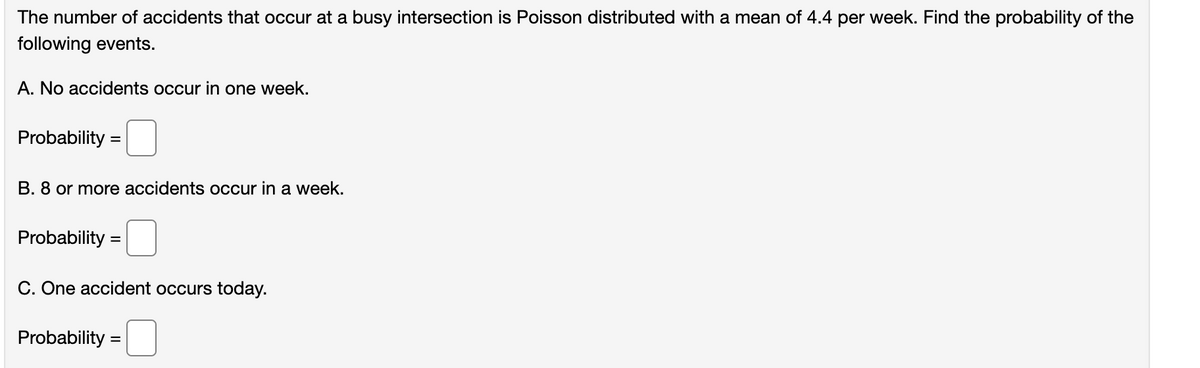 The number of accidents that occur at a busy intersection is Poisson distributed with a mean of 4.4 per week. Find the probability of the
following events.
A. No accidents occur in one week.
Probability =
B. 8 or more accidents occur in a week.
Probability
C. One accident occurs today.
Probability =
