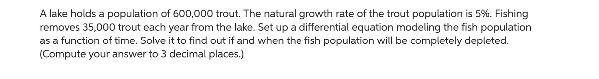 A lake holds a population of 600,000 trout. The natural growth rate of the trout population is 5%. Fishing
removes 35,000 trout each year from the lake. Set up a differential equation modeling the fish population
as a function of time. Solve it to find out if and when the fish population will be completely depleted.
(Compute your answer to 3 decimal places.)
