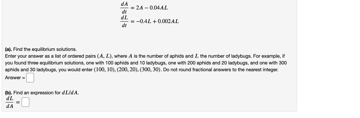 dA
= 2A – 0.04AL
dt
dL
= -0.4L + 0.002AL
dt
(a). Find the equilibrium solutions.
Enter your answer as a list of ordered pairs (A, L), where A is the number of aphids and L the number of ladybugs. For example, if
you found three equilibrium solutions, one with 100 aphids and 10 ladybugs, one with 200 aphids and 20 ladybugs, and one with 300
aphids and 30 ladybugs, you would enter (100, 10), (200, 20), (300, 30). Do not round fractional answers to the nearest integer.
Answer
%D
(b). Find an expression for d L/dA.
dL
dA
