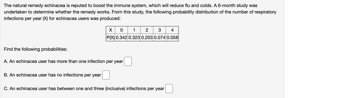 The natural remedy echinacea is reputed to boost the immune system, which will reduce flu and colds. A 6-month study was
undertaken to determine whether the remedy works. From this study, the following probability distribution of the number of respiratory
infections per year (X) for echinacea users was produced:
3 4
1
2
P(X) 0.342 0.323 0.203 0.074 0.058
Find the following probabilities:
A. An echinacea user has more than one infection per year
B. An echinacea user has no infection
per year
C. An echinacea user has between one and three (inclusive) infections per year
