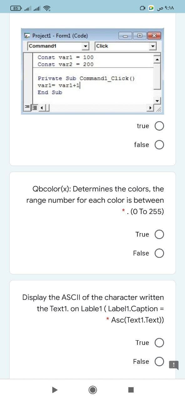 85
O o 9:1A
E Project1 - Form1 (Code)
Command1
Click
Const varl = 100
Const var2 = 200
Private Sub Command1 Click ()
varl= varl+1
End Sub
true
false
Qbcolor(x): Determines the colors, the
range number for each color is between
* . (O To 255)
True
False
Display the ASCII of the character written
the Text1. on Lable1 ( Label1.Caption =
Asc(Text1.Text))
True
False
