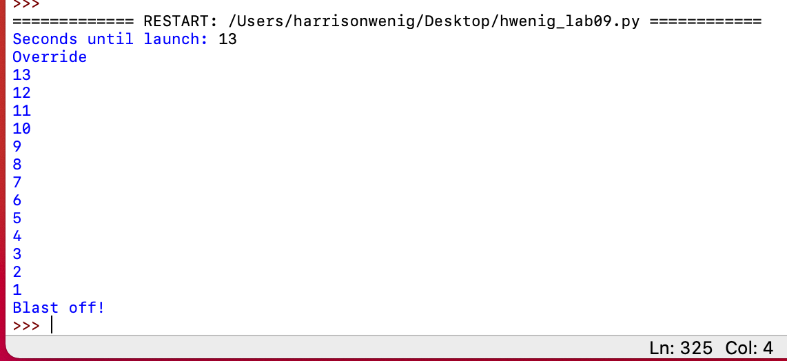 >>>
RESTART: /Users/harrisonwenig/Desktop/hwenig_lab09.py
Seconds until launch: 13
Override
13
12
11
10
9
8
7
6
5
4
3
2
Blast off!
>>>
Ln: 325 Col: 4
