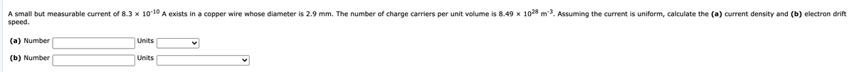 A small but measurable current of 8.3 × 10-10 A exists in a copper wire whose diameter is 2.9 mm. The number of charge carriers per unit volume is 8.49 x 1028 m-3. Assuming the current is uniform, calculate the (a) current density and (b) electron drift
speed.
(a) Number
Units
(b) Number
Units
