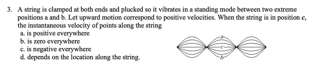 3. A string is clamped at both ends and plucked so it vibrates in a standing mode between two extreme
positions a and b. Let upward motion correspond to positive velocities. When the string is in position c,
the instantaneous velocity of points along the string
a. is positive everywhere
b. is zero everywhere
c. is negative everywhere
d. depends on the location along the string.
