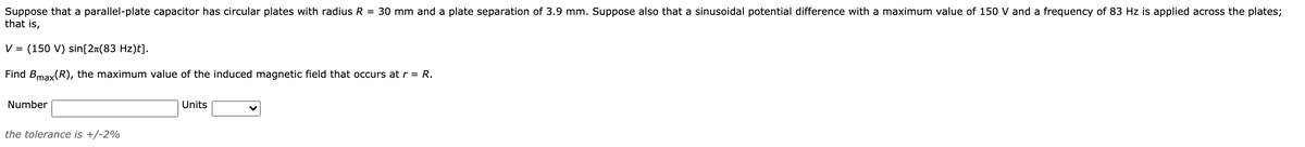 Suppose that a parallel-plate capacitor has circular plates with radius R = 30 mm and a plate separation of 3.9 mm. Suppose also that a sinusoidal potential difference with a maximum value of 150 V and a frequency of 83 Hz is applied across the plates;
that is,
V =
(150 V) sin[2n(83 Hz)t].
Find Bmax(R), the maximum value of the induced magnetic field that occurs at r = R.
Number
Units
the tolerance is +/-2%
