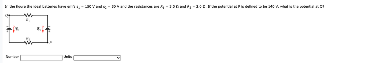 In the figure the ideal batteries have emfs
= 150 V and ɛ,
= 50 V and the resistances are R1
= 3.0 N and R, = 2.0 2. If the potential at P is defined to be 140 V, what is the potential at Q?
R1
R2
Number
Units
