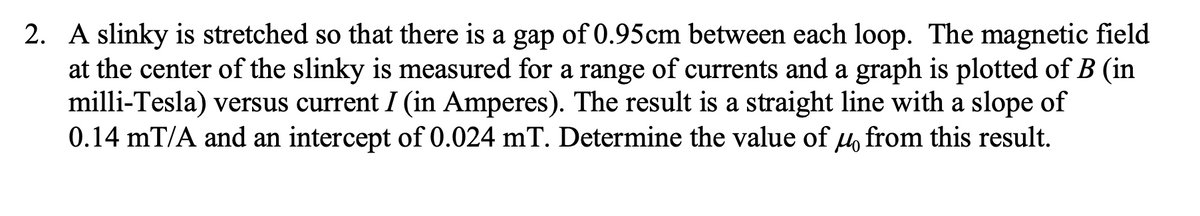 2. A slinky is stretched so that there is a gap of 0.95cm between each loop. The magnetic field
at the center of the slinky is measured for a range of currents and a graph is plotted of B (in
milli-Tesla) versus current I (in Amperes). The result is a straight line with a slope of
0.14 mT/A and an intercept of 0.024 mT. Determine the value of 4 from this result.
