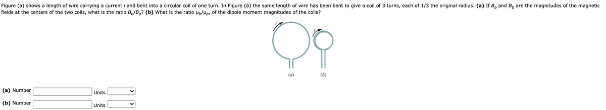 Figure (a) shows a length of wire carrying a current i and bent into a circular coil of one turn. In Figure (b) the same length of wire has been bent to give a coil of 3 turns, each of 1/3 the original radius. (a) If B, and B, are the magnitudes of the magnetic
fields at the centers of the two coils, what is the ratio Bp/B,? (b) What is the ratio Hp/Ha, of the dipole moment magnitudes of the coils?
(a)
(b)
(a) Number
Units
(b) Number
Units
>
