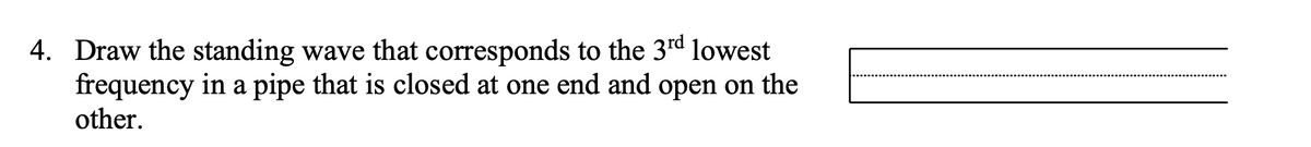 4. Draw the standing wave that corresponds to the 3rd lowest
frequency in a pipe that is closed at one end and open on the
other.
