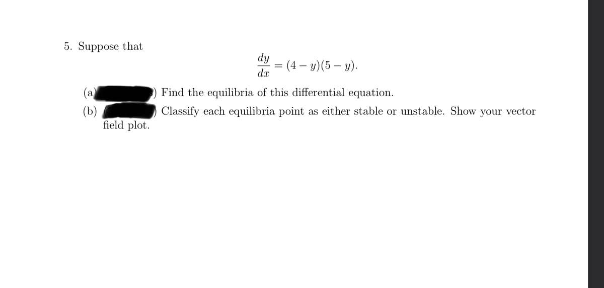 5. Suppose that
(b)
field plot.
dy
dx
-
= (4 - y) (5 - y).
Find the equilibria of this differential equation.
Classify each equilibria point as either stable or unstable. Show your vector