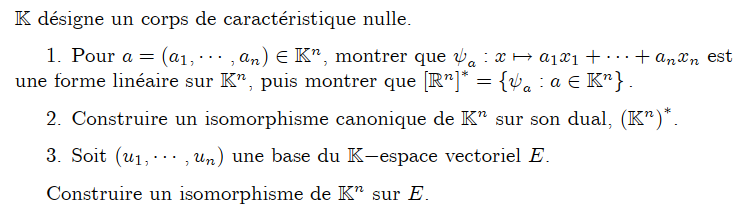 K désigne un corps de caractéristique nulle.
+ anxn est
1. Pour a = (a1,..., an) ЄK", montrer que a x + a1x1 + ·
une forme linéaire sur K", puis montrer que [R]* = {va : a € K^} .
2. Construire un isomorphisme canonique de K" sur son dual, (Kn)*.
3. Soit (u1,, un) une base du K-espace vectoriel E.
Construire un isomorphisme de K" sur E.