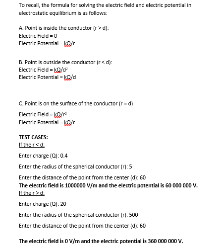 To recall, the formula for solving the electric field and electric potential in
electrostatic equilibrium is as follows:
A. Point is inside the conductor (r > d):
Electric Field = 0
Electric Potential = kQ/r
B. Point is outside the conductor (r< d):
Electric Field = kQ/d
Electric Potential = KQ/d
C. Point is on the surface of the conductor (r = d)
Electric Field = kQ/r
Electric Potential = ko/r
TEST CASES:
If the r<d:
Enter charge (Q): 0.4
Enter the radius of the spherical conductor (r): 5
Enter the distance of the point from the center (d): 60
The electric field is 1000000 V/m and the electric potential is 60 000 000 V.
If the r> d:
Enter charge (Q): 20
Enter the radius of the spherical conductor (r): 500
Enter the distance of the point from the center (d): 60
The electric field is 0 V/m and the electric potential is 360 000 000 V.
