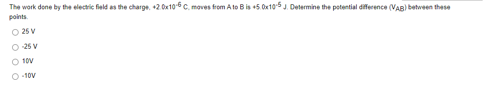 The work done by the electric field as the charge, +2.0x10-6 C, moves from A to B is +5.0x10-5 J. Determine the potential difference (VAR) between these
points.
O 25 V
O -25 V
O 10V
O -10V
