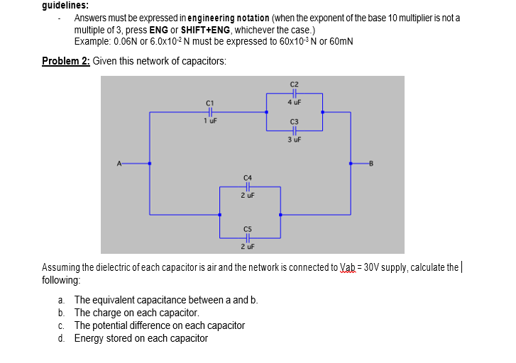 guidelines:
Answers must be expressed in engineering notation (when the exponent of the base 10 multiplier is not a
multiple of 3, press ENG or SHIFT+ENG, whichever the case.)
Example: 0.06N or 6.0x10-2 N must be expressed to 60x10-3 N or 60mN
Problem 2: Given this network of capacitors:
C2
4 uF
1 uf
C3
3 uf
A-
C4
2 uF
C5
2 uf
Assuming the dielectric of each capacitor is air and the network is connected to Vab = 30V supply, calculate the|
following:
a. The equivalent capacitance between a and b.
b. The charge on each capacitor.
c. The potential difference on each capacitor
d. Energy stored on each capacitor
