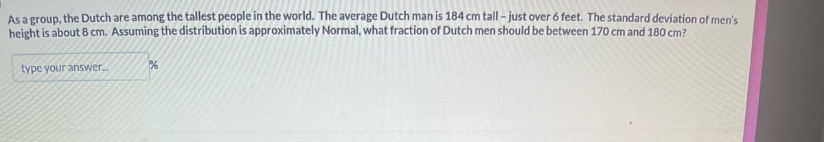 As a group, the Dutch are among the tallest people in the world. The average Dutch man is 184 cm tall - just over 6 feet. The standard deviation of men's
height is about 8 cm. Assuming the distribution is approximately Normal, what fraction of Dutch men should be between 170 cm and 180 cm?
type your answer...
%