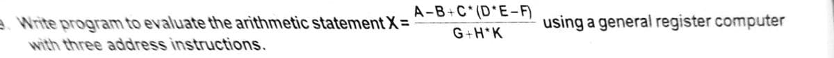 A-B+C*(D*E-F)
a Write program to evaluate the arithmetic statement X =
with three address instructions.
using a general register computer
G+H*K
