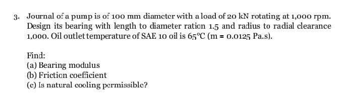 3. Journal of a pump is of 100 mm diameter with a load of 20 kN rotating at 1,000 rpm.
Design its bearing with length to diameter ration 1.5 and radius to radial clearance
1,000. Oil outlet temperature of SAE 10 oil is 65°C (m = 0.0125 Pa.s).
Find:
(a) Bearing modulus
(b) Friction coefficient
(c) Is natural cooling permissible?